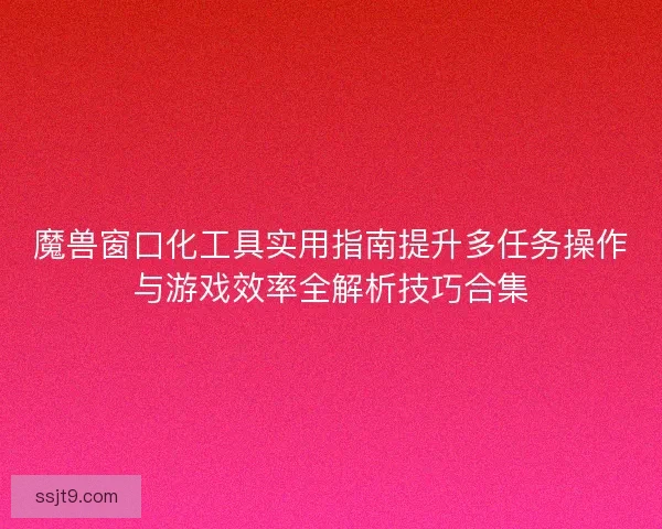 魔兽窗口化工具实用指南提升多任务操作与游戏效率全解析技巧合集