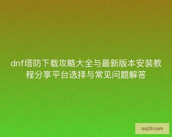 dnf塔防下载攻略大全与最新版本安装教程分享平台选择与常见问题解答