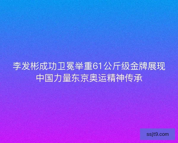 李发彬成功卫冕举重61公斤级金牌展现中国力量东京奥运精神传承